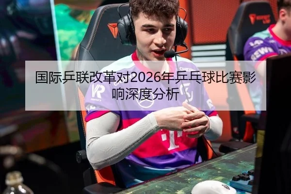 国际乒联改革对2026年乒乓球比赛影响深度分析