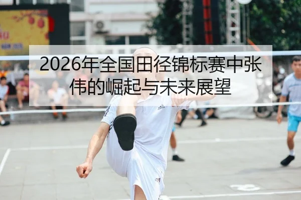 2026年全国田径锦标赛中张伟的崛起与未来展望