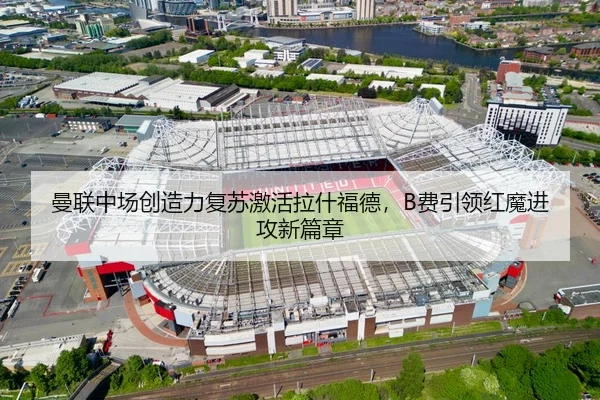 曼联中场创造力复苏激活拉什福德，B费引领红魔进攻新篇章
