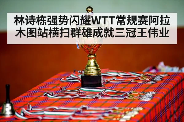 林诗栋强势闪耀WTT常规赛阿拉木图站横扫群雄成就三冠王伟业